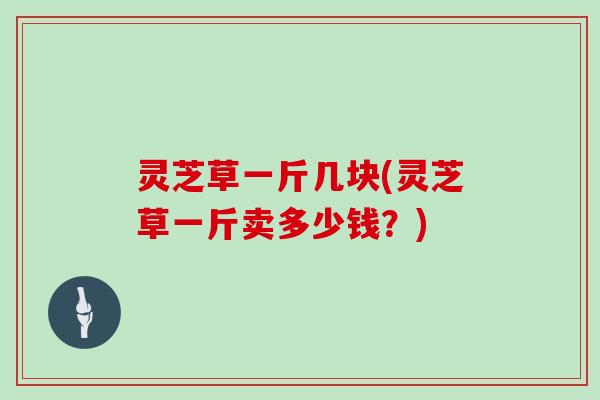 灵芝草一斤几块(灵芝草一斤卖多少钱？)