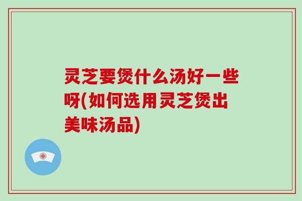 灵芝要煲什么汤好一些呀(如何选用灵芝煲出美味汤品)