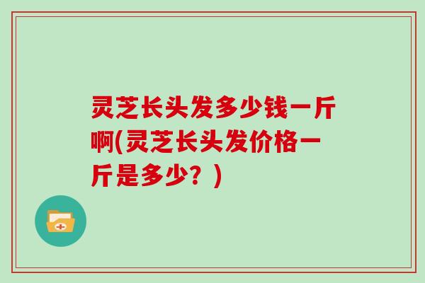 灵芝长头发多少钱一斤啊(灵芝长头发价格一斤是多少？)