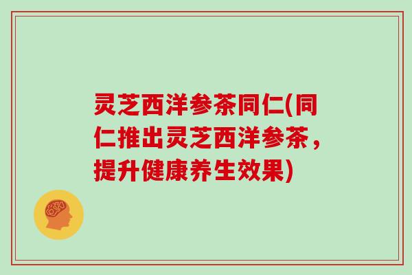灵芝西洋参茶同仁(同仁推出灵芝西洋参茶，提升健康养生效果)