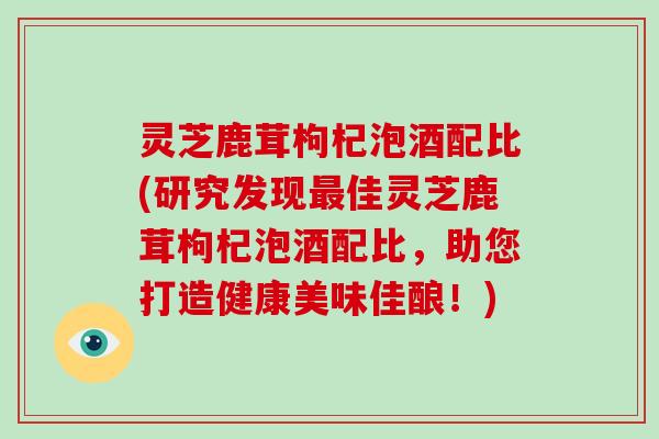 灵芝鹿茸枸杞泡酒配比(研究发现最佳灵芝鹿茸枸杞泡酒配比，助您打造健康美味佳酿！)