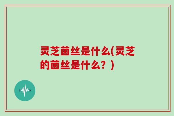 灵芝菌丝是什么(灵芝的菌丝是什么？)
