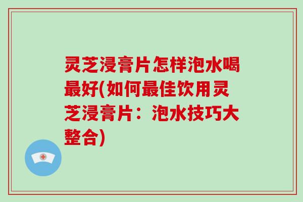 灵芝浸膏片怎样泡水喝最好(如何最佳饮用灵芝浸膏片：泡水技巧大整合)