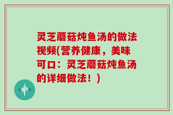 灵芝蘑菇炖鱼汤的做法视频(营养健康,美味可口:灵芝蘑菇炖鱼汤的详细做法!)-第1张图片-灵芝大师 灵芝蘑菇炖鱼汤的做法视频(营养健康,美味可口:灵芝蘑菇炖鱼汤的详细做法!)-第1张图片-灵芝大师