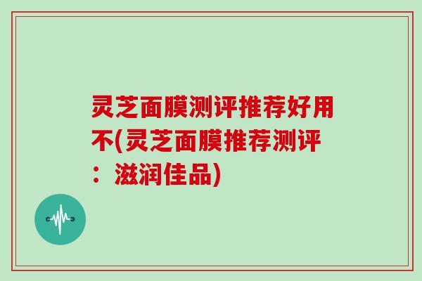 灵芝面膜测评推荐好用不(灵芝面膜推荐测评:滋润佳品)-第1张图片-灵芝大师 灵芝面膜测评推荐好用不(灵芝面膜推荐测评:滋润佳品)-第1张图片-灵芝大师