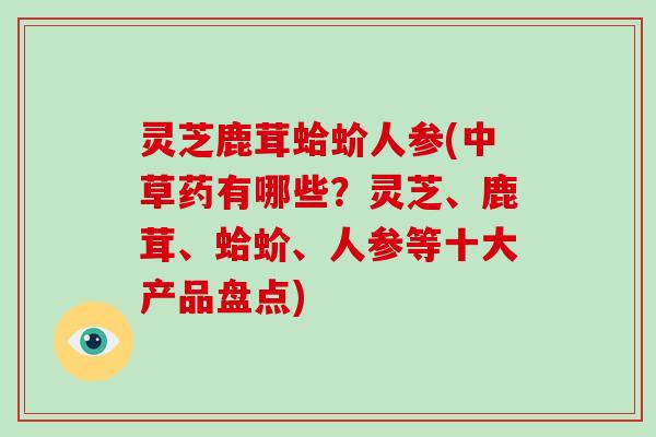 灵芝鹿茸蛤蚧人参(中草药有哪些？灵芝、鹿茸、蛤蚧、人参等十大产品盘点)