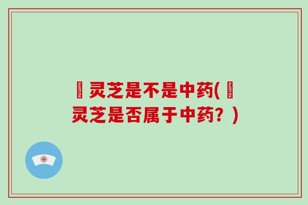 焄灵芝是不是中药(焄灵芝是否属于中药？)