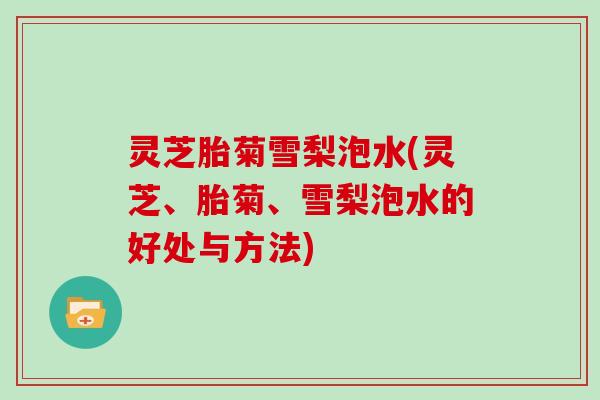 灵芝胎菊雪梨泡水(灵芝、胎菊、雪梨泡水的好处与方法)