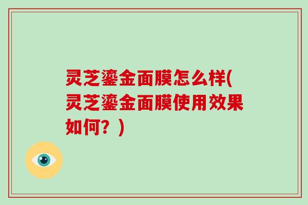 灵芝鎏金面膜怎么样(灵芝鎏金面膜使用效果如何？)