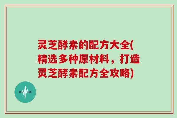 灵芝酵素的配方大全(精选多种原材料，打造灵芝酵素配方全攻略)