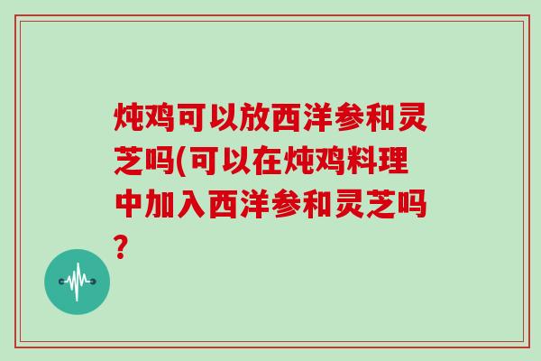 炖鸡可以放西洋参和灵芝吗(可以在炖鸡料理中加入西洋参和灵芝吗？