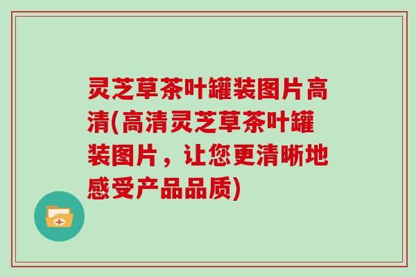 灵芝草茶叶罐装图片高清(高清灵芝草茶叶罐装图片，让您更清晰地感受产品品质)