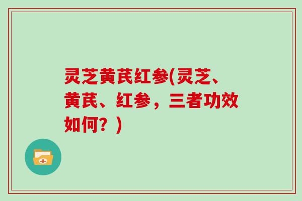 灵芝黄芪红参(灵芝、黄芪、红参，三者功效如何？)