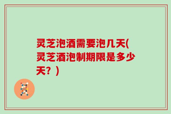 灵芝泡酒需要泡几天(灵芝酒泡制期限是多少天？)