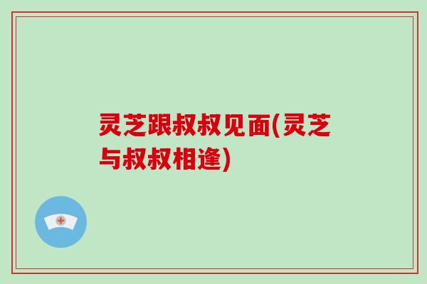 灵芝跟叔叔见面(灵芝与叔叔相逢)
