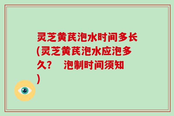 灵芝黄芪泡水时间多长(灵芝黄芪泡水应泡多久？  泡制时间须知)