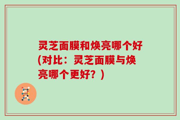灵芝面膜和焕亮哪个好(对比：灵芝面膜与焕亮哪个更好？)