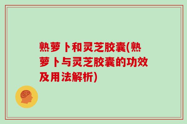 熟萝卜和灵芝胶囊(熟萝卜与灵芝胶囊的功效及用法解析)