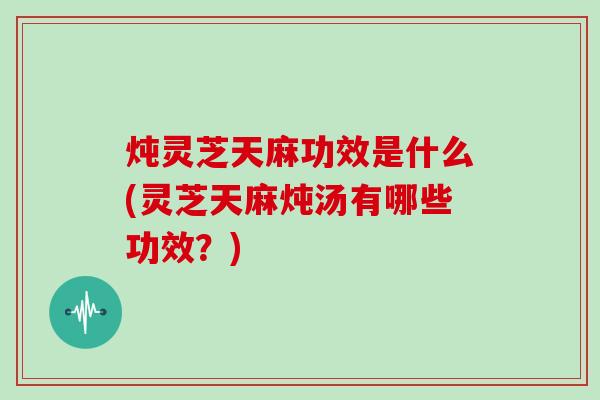炖灵芝天麻功效是什么(灵芝天麻炖汤有哪些功效？)