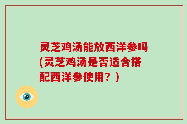 灵芝鸡汤能放西洋参吗(灵芝鸡汤是否适合搭配西洋参使用？)