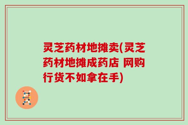 灵芝药材地摊卖(灵芝药材地摊成药店 网购行货不如拿在手)