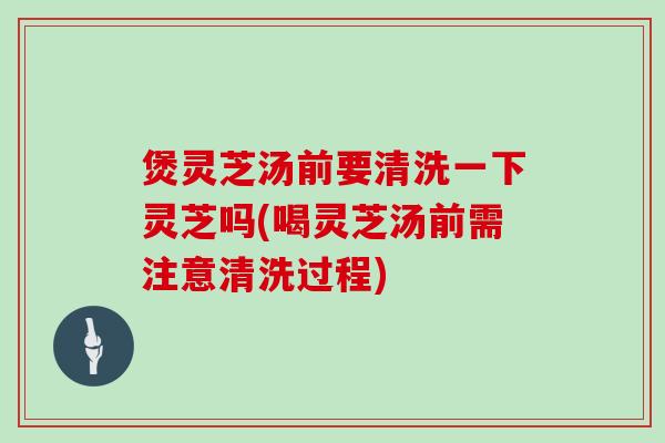 煲灵芝汤前要清洗一下灵芝吗(喝灵芝汤前需注意清洗过程)
