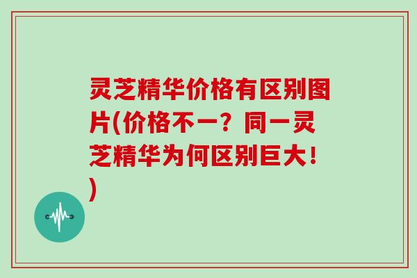 灵芝精华价格有区别图片(价格不一？同一灵芝精华为何区别巨大！)