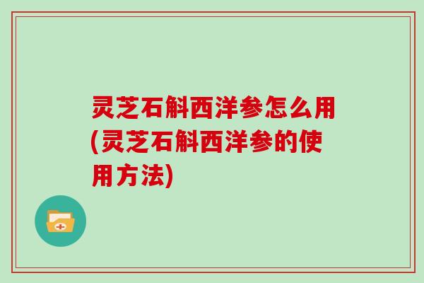 灵芝石斛西洋参怎么用(灵芝石斛西洋参的使用方法)