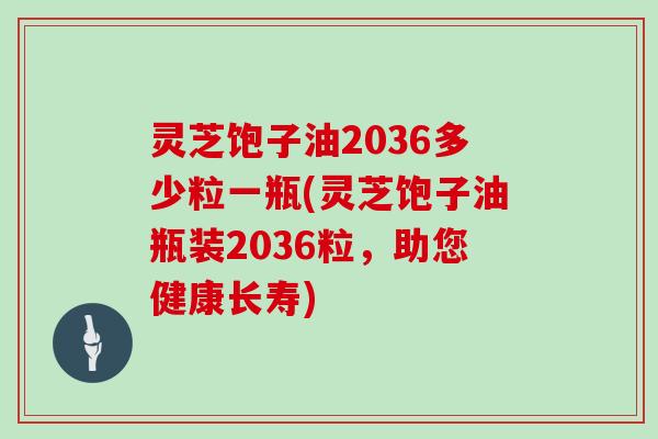 灵芝饱子油2036多少粒一瓶(灵芝饱子油瓶装2036粒，助您健康长寿)