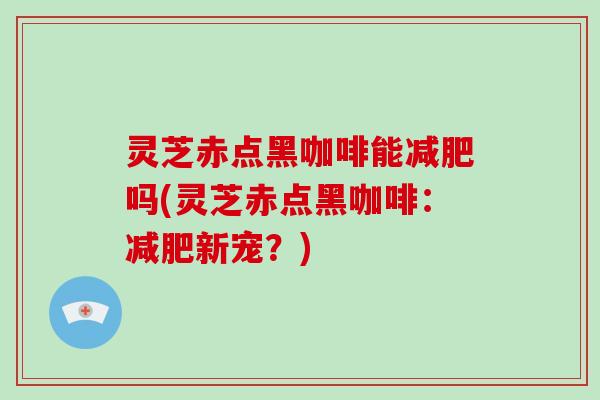 灵芝赤点黑咖啡能减肥吗(灵芝赤点黑咖啡：减肥新宠？)