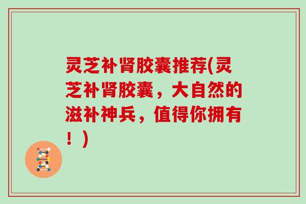 灵芝补肾胶囊推荐(灵芝补肾胶囊，大自然的滋补神兵，值得你拥有！)
