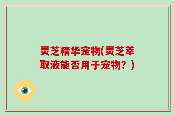 灵芝精华宠物(灵芝萃取液能否用于宠物？)