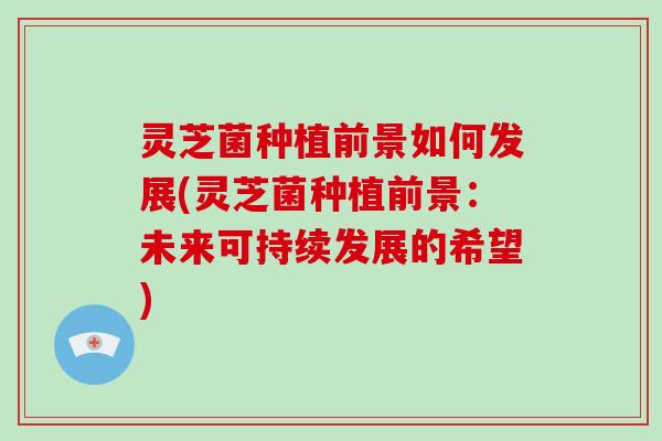 灵芝菌种植前景如何发展(灵芝菌种植前景:未来可持续发展的希望)-第1张图片-灵芝大师 灵芝菌种植前景如何发展(灵芝菌种植前景:未来可持续发展的希望)-第1张图片-灵芝大师