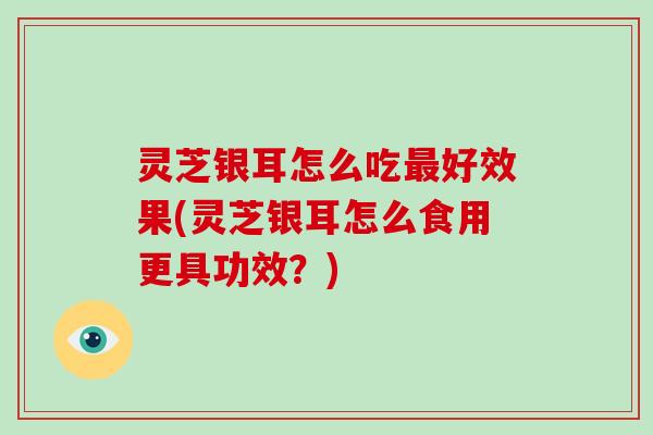灵芝银耳怎么吃最好效果(灵芝银耳怎么食用更具功效？)