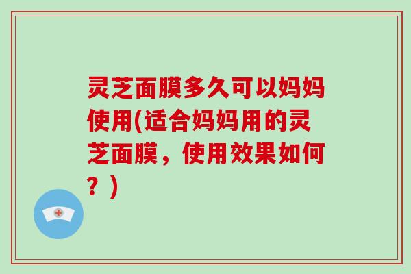 灵芝面膜多久可以妈妈使用(适合妈妈用的灵芝面膜，使用效果如何？)