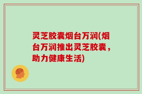 灵芝胶囊烟台万润(烟台万润推出灵芝胶囊，助力健康生活)