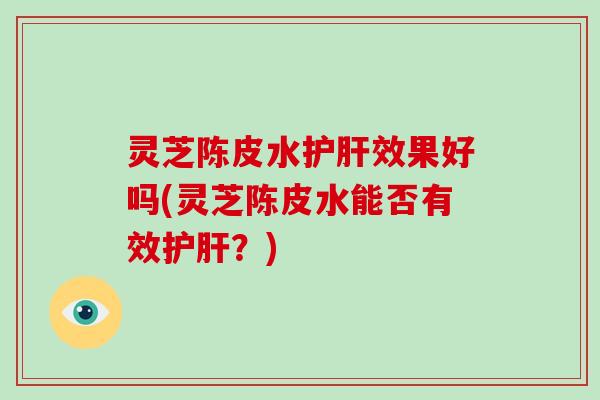 灵芝陈皮水护肝效果好吗(灵芝陈皮水能否有效护肝？)