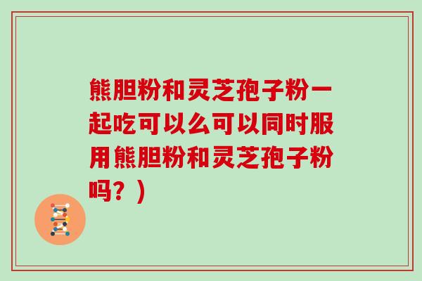 熊胆粉和灵芝孢子粉一起吃可以么可以同时服用熊胆粉和灵芝孢子粉吗？)