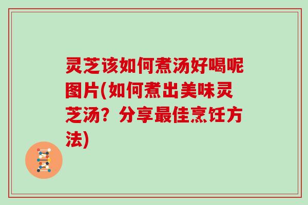 灵芝该如何煮汤好喝呢图片(如何煮出美味灵芝汤？分享最佳烹饪方法)