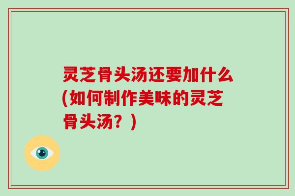 灵芝骨头汤还要加什么(如何制作美味的灵芝骨头汤？)