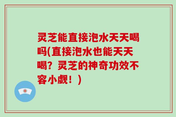 灵芝能直接泡水天天喝吗(直接泡水也能天天喝？灵芝的神奇功效不容小觑！)
