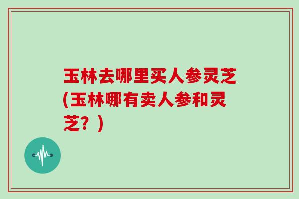 玉林去哪里买人参灵芝(玉林哪有卖人参和灵芝？)