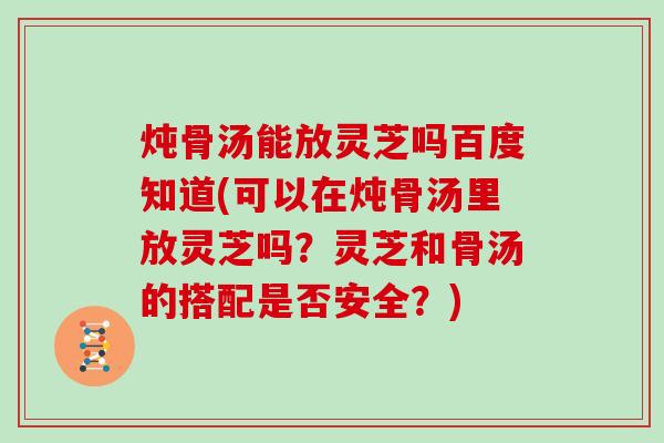 炖骨汤能放灵芝吗百度知道(可以在炖骨汤里放灵芝吗？灵芝和骨汤的搭配是否安全？)