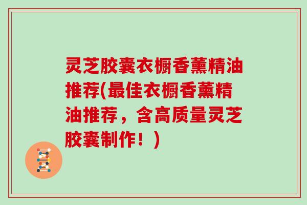 灵芝胶囊衣橱香薰精油推荐(最佳衣橱香薰精油推荐，含高质量灵芝胶囊制作！)