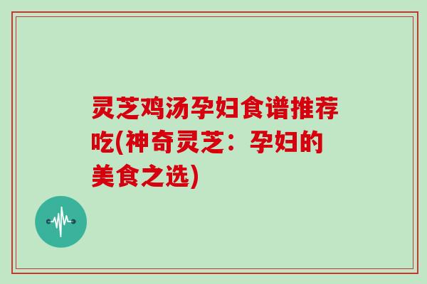 灵芝鸡汤孕妇食谱推荐吃(神奇灵芝：孕妇的美食之选)