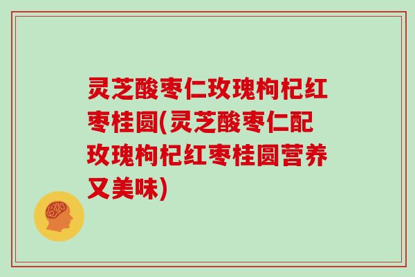 灵芝酸枣仁玫瑰枸杞红枣桂圆(灵芝酸枣仁配玫瑰枸杞红枣桂圆营养又美味)