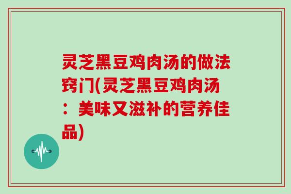 灵芝黑豆鸡肉汤的做法窍门(灵芝黑豆鸡肉汤：美味又滋补的营养佳品)