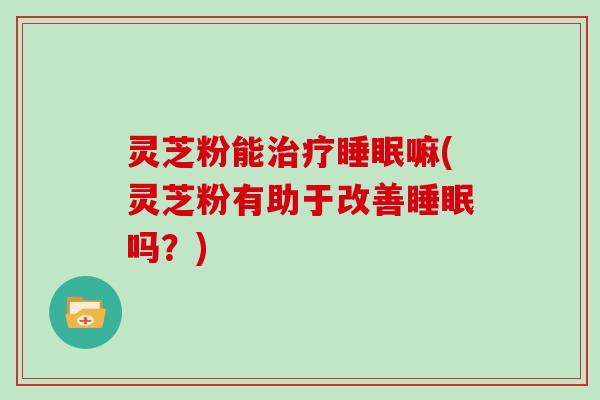 灵芝粉能治疗睡眠嘛(灵芝粉有助于改善睡眠吗？)