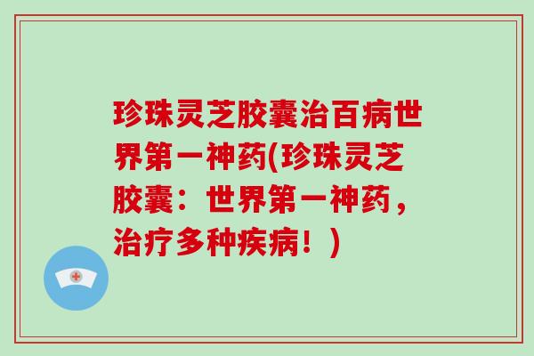珍珠灵芝胶囊治百病世界第一神药(珍珠灵芝胶囊：世界第一神药，治疗多种疾病！)