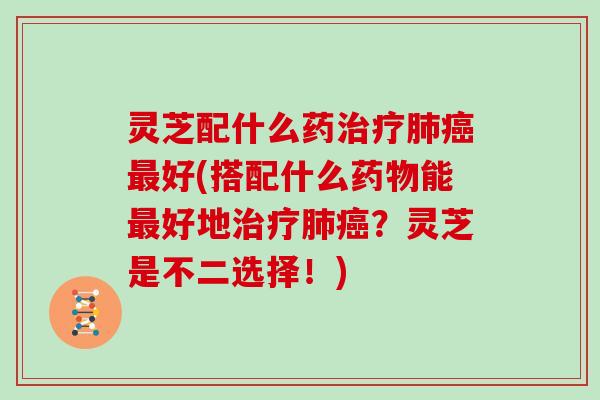 灵芝配什么药治疗肺癌最好(搭配什么药物能最好地治疗肺癌？灵芝是不二选择！)